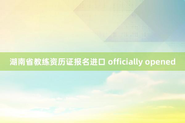 湖南省教练资历证报名进口 officially opened