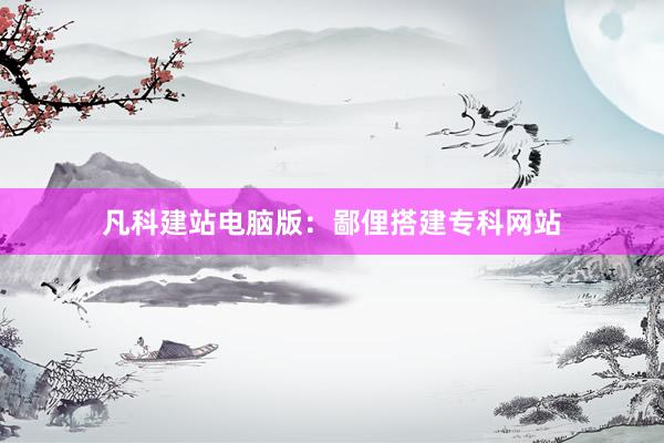 凡科建站电脑版：鄙俚搭建专科网站