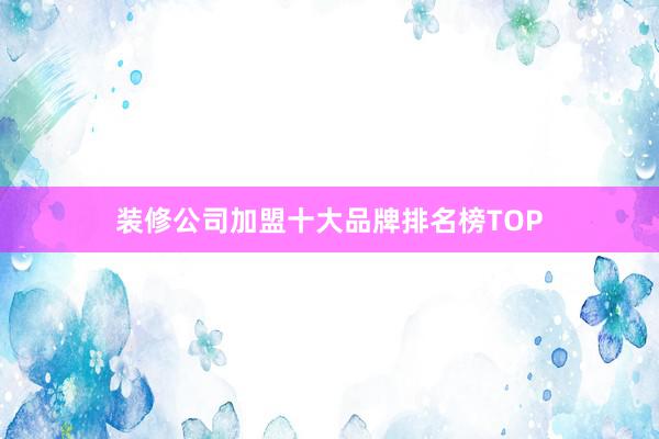装修公司加盟十大品牌排名榜TOP