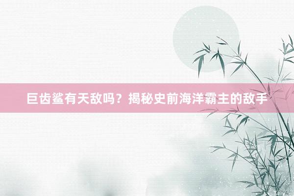 巨齿鲨有天敌吗?揭秘史前海洋霸主的敌手
